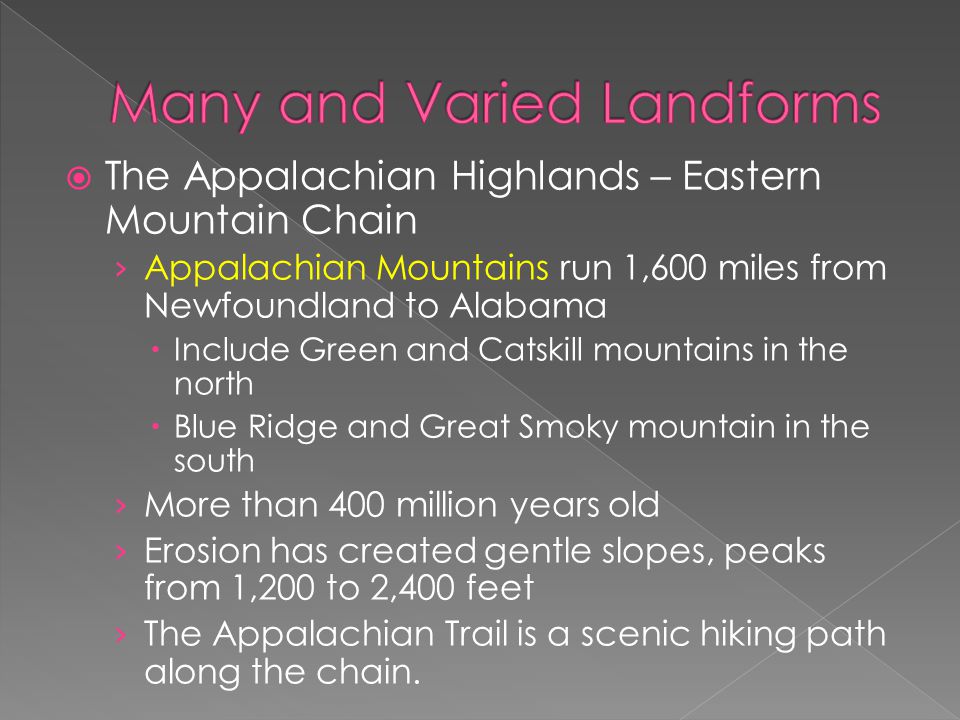 The Appalachian Highlands – Eastern Mountain Chain › Appalachian Mountains run 1,600 miles from Newfoundland to Alabama  Include Green and Catskill mountains in the north  Blue Ridge and Great Smoky mountain in the south › More than 400 million years old › Erosion has created gentle slopes, peaks from 1,200 to 2,400 feet › The Appalachian Trail is a scenic hiking path along the chain.