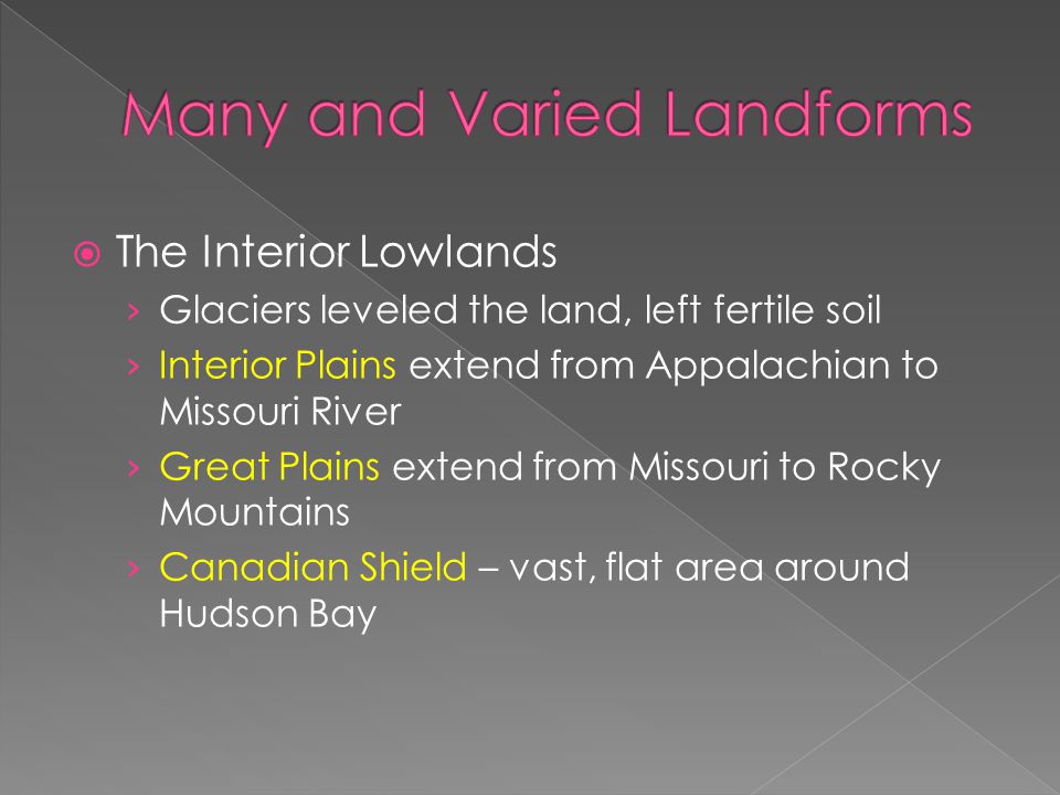  The Interior Lowlands › Glaciers leveled the land, left fertile soil › Interior Plains extend from Appalachian to Missouri River › Great Plains extend from Missouri to Rocky Mountains › Canadian Shield – vast, flat area around Hudson Bay