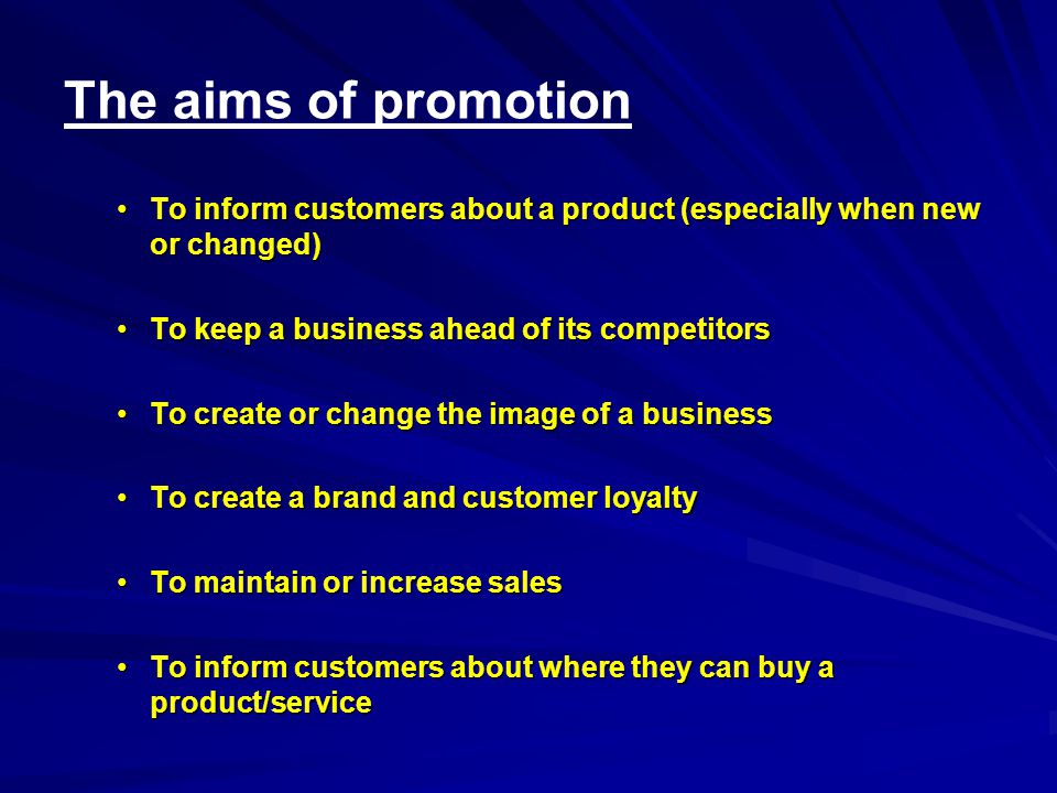 The aims of promotion To inform customers about a product (especially when new or changed)To inform customers about a product (especially when new or changed) To keep a business ahead of its competitorsTo keep a business ahead of its competitors To create or change the image of a businessTo create or change the image of a business To create a brand and customer loyaltyTo create a brand and customer loyalty To maintain or increase salesTo maintain or increase sales To inform customers about where they can buy a product/serviceTo inform customers about where they can buy a product/service