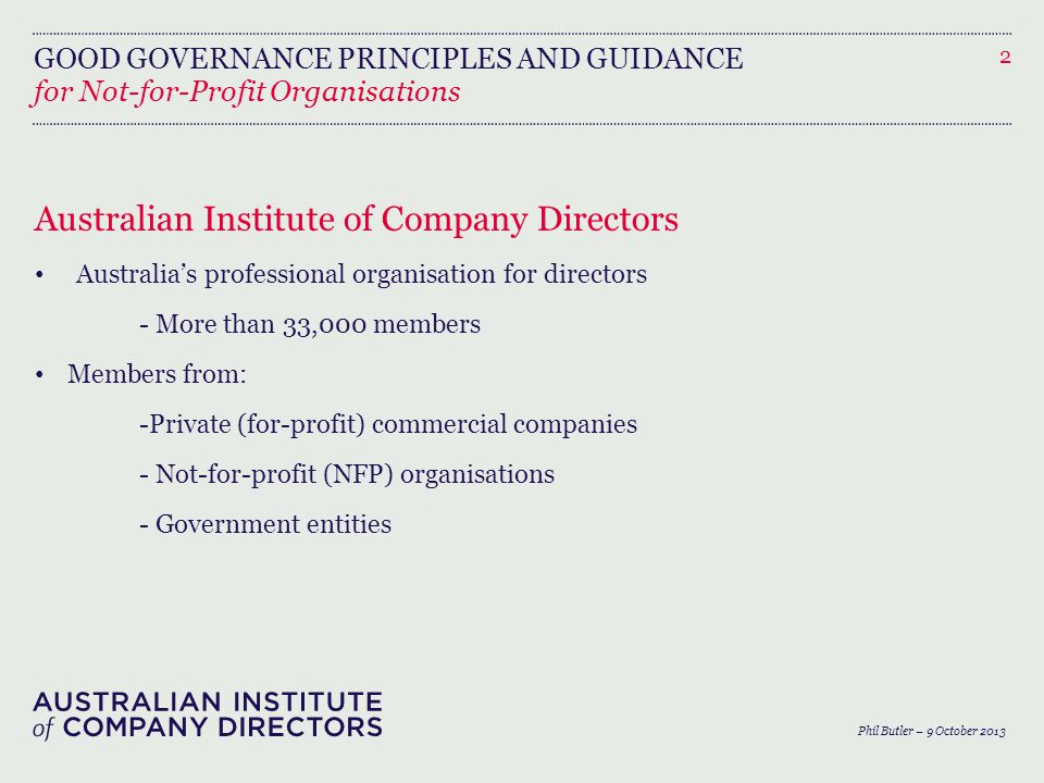 GOOD GOVERNANCE PRINCIPLES AND GUIDANCE Australian Institute of Company Directors Australia’s professional organisation for directors - More than 33,000 members Members from: -Private (for-profit) commercial companies - Not-for-profit (NFP) organisations - Government entities 2 for Not-for-Profit Organisations Phil Butler – 9 October 2013