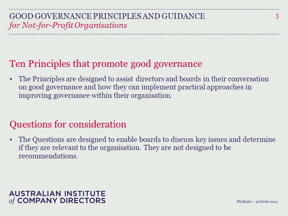 GOOD GOVERNANCE PRINCIPLES AND GUIDANCE Ten Principles that promote good governance The Principles are designed to assist directors and boards in their conversation on good governance and how they can implement practical approaches in improving governance within their organisation.