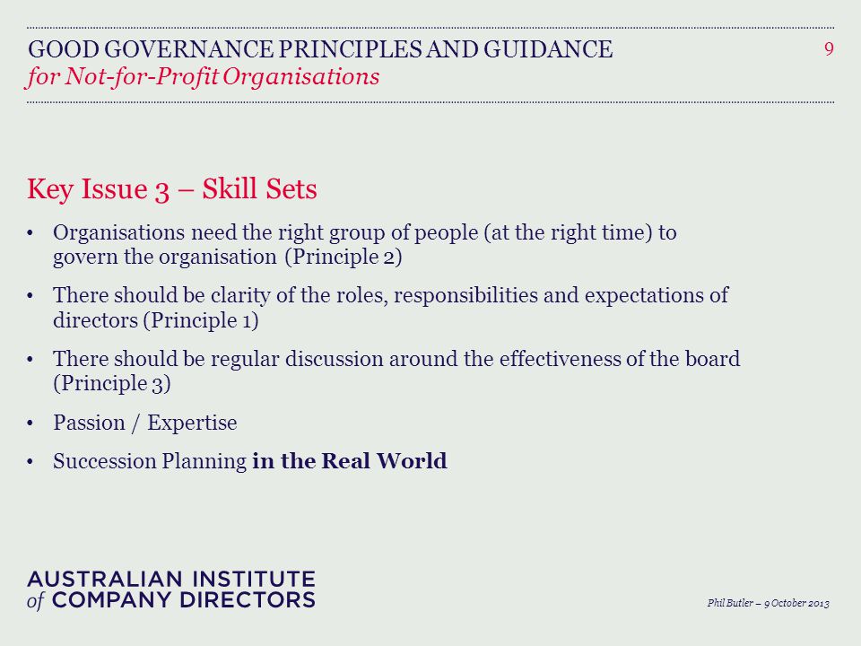 GOOD GOVERNANCE PRINCIPLES AND GUIDANCE for Not-for-Profit Organisations Key Issue 3 – Skill Sets Organisations need the right group of people (at the right time) to govern the organisation (Principle 2) There should be clarity of the roles, responsibilities and expectations of directors (Principle 1) There should be regular discussion around the effectiveness of the board (Principle 3) Passion / Expertise Succession Planning in the Real World 9 Phil Butler – 9 October 2013