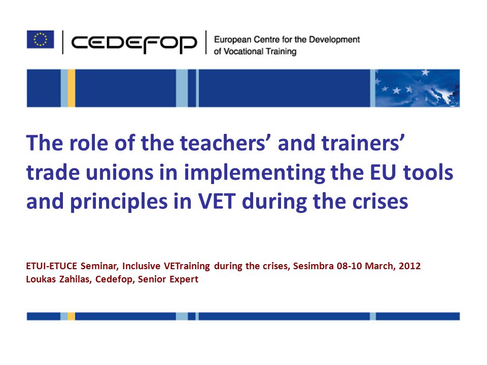 The role of the teachers’ and trainers’ trade unions in implementing the EU tools and principles in VET during the crises ETUI-ETUCE Seminar, Inclusive VETraining during the crises, Sesimbra March, 2012 Loukas Zahilas, Cedefop, Senior Expert