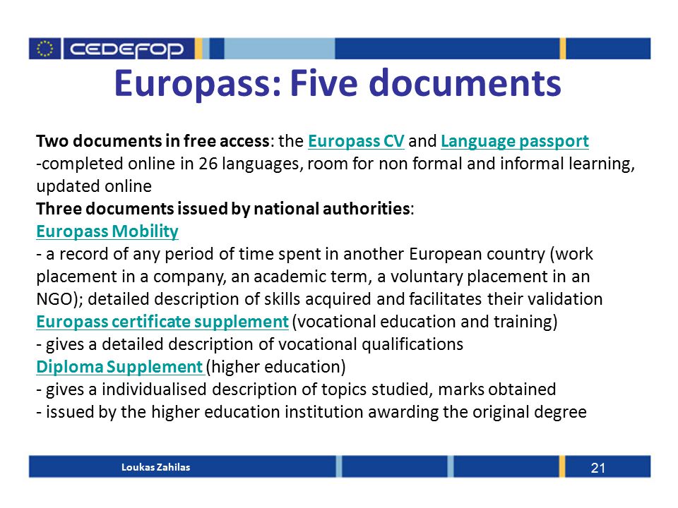 Europass: Five documents 21 Two documents in free access: the Europass CV and Language passportEuropass CVLanguage passport -completed online in 26 languages, room for non formal and informal learning, updated online Three documents issued by national authorities: Europass Mobility - a record of any period of time spent in another European country (work placement in a company, an academic term, a voluntary placement in an NGO); detailed description of skills acquired and facilitates their validation Europass certificate supplementEuropass certificate supplement (vocational education and training) - gives a detailed description of vocational qualifications Diploma Supplement Diploma Supplement (higher education) - gives a individualised description of topics studied, marks obtained - issued by the higher education institution awarding the original degree Loukas Zahilas