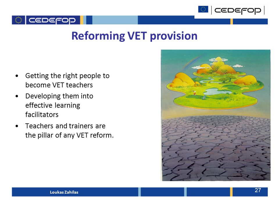 Reforming VET provision Getting the right people to become VET teachers Developing them into effective learning facilitators Teachers and trainers are the pillar of any VET reform.