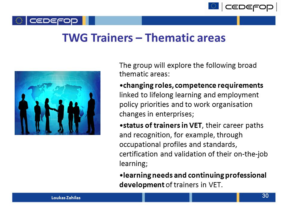 TWG Trainers – Thematic areas The group will explore the following broad thematic areas: changing roles, competence requirements linked to lifelong learning and employment policy priorities and to work organisation changes in enterprises; status of trainers in VET, their career paths and recognition, for example, through occupational profiles and standards, certification and validation of their on-the-job learning; learning needs and continuing professional development of trainers in VET.