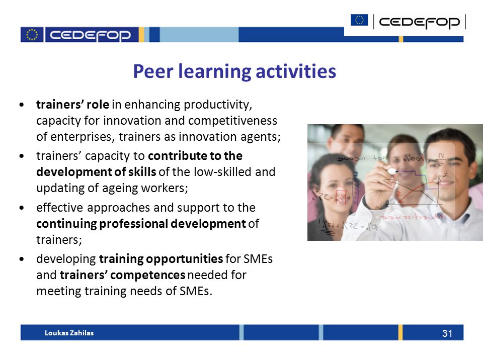 31 Peer learning activities trainers’ role in enhancing productivity, capacity for innovation and competitiveness of enterprises, trainers as innovation agents; trainers’ capacity to contribute to the development of skills of the low-skilled and updating of ageing workers; effective approaches and support to the continuing professional development of trainers; developing training opportunities for SMEs and trainers’ competences needed for meeting training needs of SMEs.