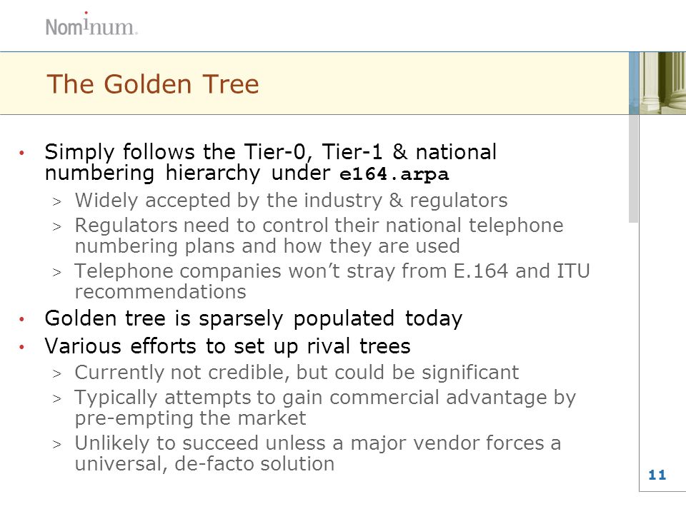 11 The Golden Tree Simply follows the Tier-0, Tier-1 & national numbering hierarchy under e164.arpa > Widely accepted by the industry & regulators > Regulators need to control their national telephone numbering plans and how they are used > Telephone companies won’t stray from E.164 and ITU recommendations Golden tree is sparsely populated today Various efforts to set up rival trees > Currently not credible, but could be significant > Typically attempts to gain commercial advantage by pre-empting the market > Unlikely to succeed unless a major vendor forces a universal, de-facto solution