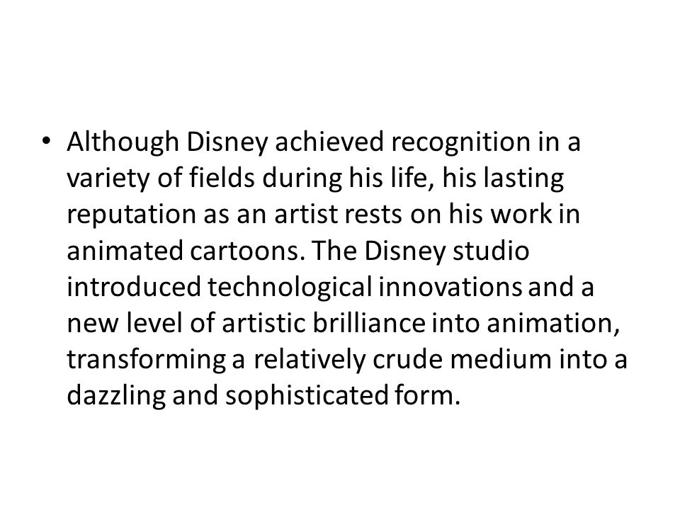 Although Disney achieved recognition in a variety of fields during his life, his lasting reputation as an artist rests on his work in animated cartoons.
