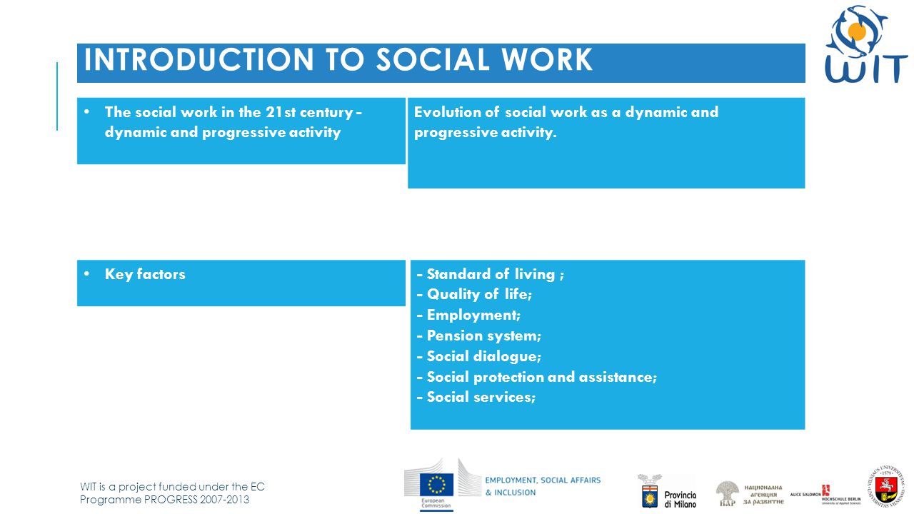 WIT is a project funded under the EC Programme PROGRESS INTRODUCTION TO SOCIAL WORK The social work in the 21st century - dynamic and progressive activity Evolution of social work as a dynamic and progressive activity.