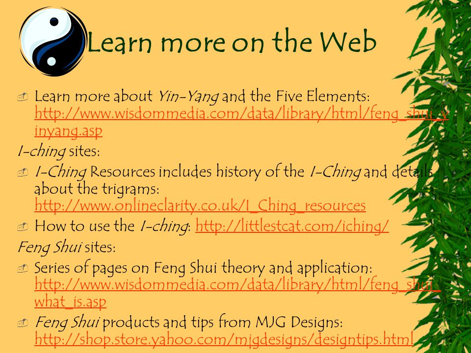 Learn more on the Web  Learn more about Yin-Yang and the Five Elements:   inyang.asp   inyang.asp I-ching sites:  I-Ching Resources includes history of the I-Ching and details about the trigrams:      How to use the I-ching:   Feng Shui sites:  Series of pages on Feng Shui theory and application:   what_is.asp   what_is.asp  Feng Shui products and tips from MJG Designs: