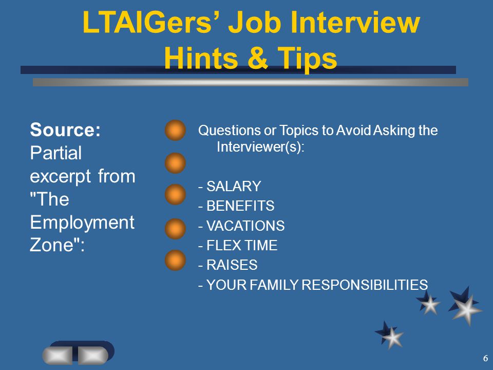 6 LTAIGers’ Job Interview Hints & Tips Source: Partial excerpt from The Employment Zone : Questions or Topics to Avoid Asking the Interviewer(s): - SALARY - BENEFITS - VACATIONS - FLEX TIME - RAISES - YOUR FAMILY RESPONSIBILITIES