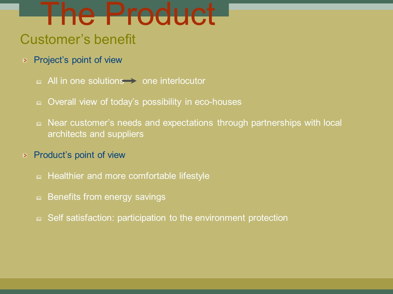 The Product Project’s point of view ✦ All in one solutions one interlocutor ✦ Overall view of today’s possibility in eco-houses ✦ Near customer’s needs and expectations through partnerships with local architects and suppliers Product’s point of view ✦ Healthier and more comfortable lifestyle ✦ Benefits from energy savings ✦ Self satisfaction: participation to the environment protection Customer’s benefit