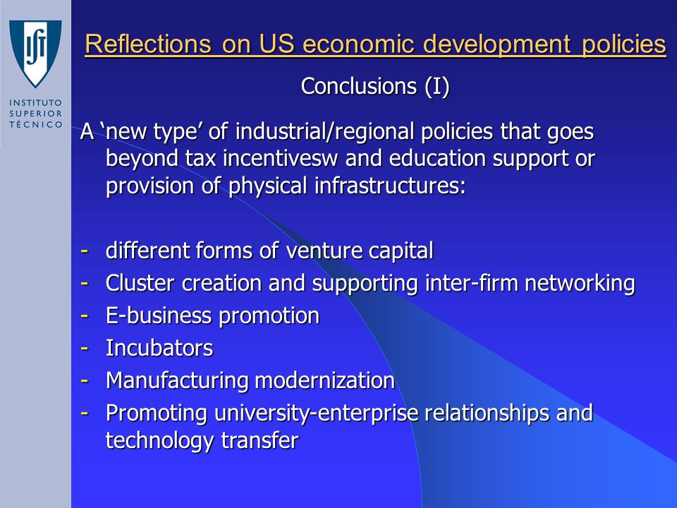 Reflections on US economic development policies Conclusions (I) A ‘new type’ of industrial/regional policies that goes beyond tax incentivesw and education support or provision of physical infrastructures: -different forms of venture capital -Cluster creation and supporting inter-firm networking -E-business promotion -Incubators -Manufacturing modernization -Promoting university-enterprise relationships and technology transfer