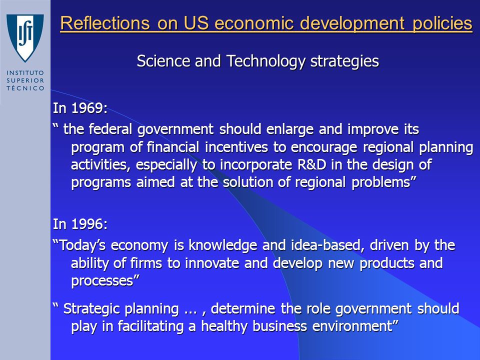 Reflections on US economic development policies In 1969: the federal government should enlarge and improve its program of financial incentives to encourage regional planning activities, especially to incorporate R&D in the design of programs aimed at the solution of regional problems In 1996: Today’s economy is knowledge and idea-based, driven by the ability of firms to innovate and develop new products and processes Strategic planning..., determine the role government should play in facilitating a healthy business environment Science and Technology strategies