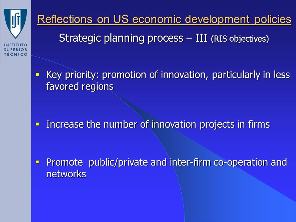 Reflections on US economic development policies Strategic planning process – III (RIS objectives)  Key priority: promotion of innovation, particularly in less favored regions  Increase the number of innovation projects in firms  Promote public/private and inter-firm co-operation and networks