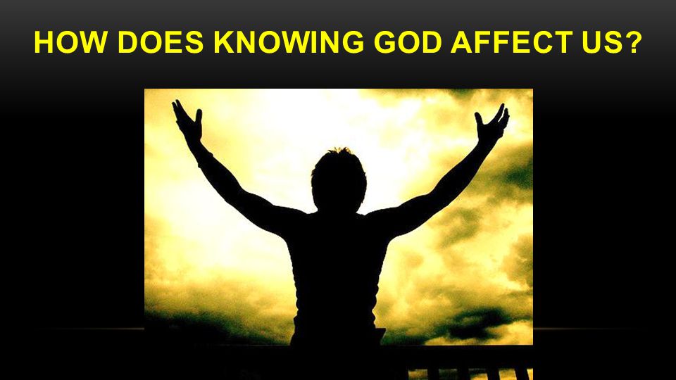 HOW DOES KNOWING GOD AFFECT US