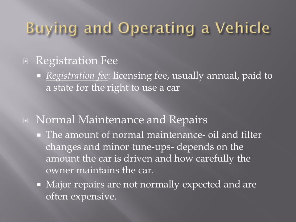  Registration Fee  Registration fee : licensing fee, usually annual, paid to a state for the right to use a car  Normal Maintenance and Repairs  The amount of normal maintenance- oil and filter changes and minor tune-ups- depends on the amount the car is driven and how carefully the owner maintains the car.