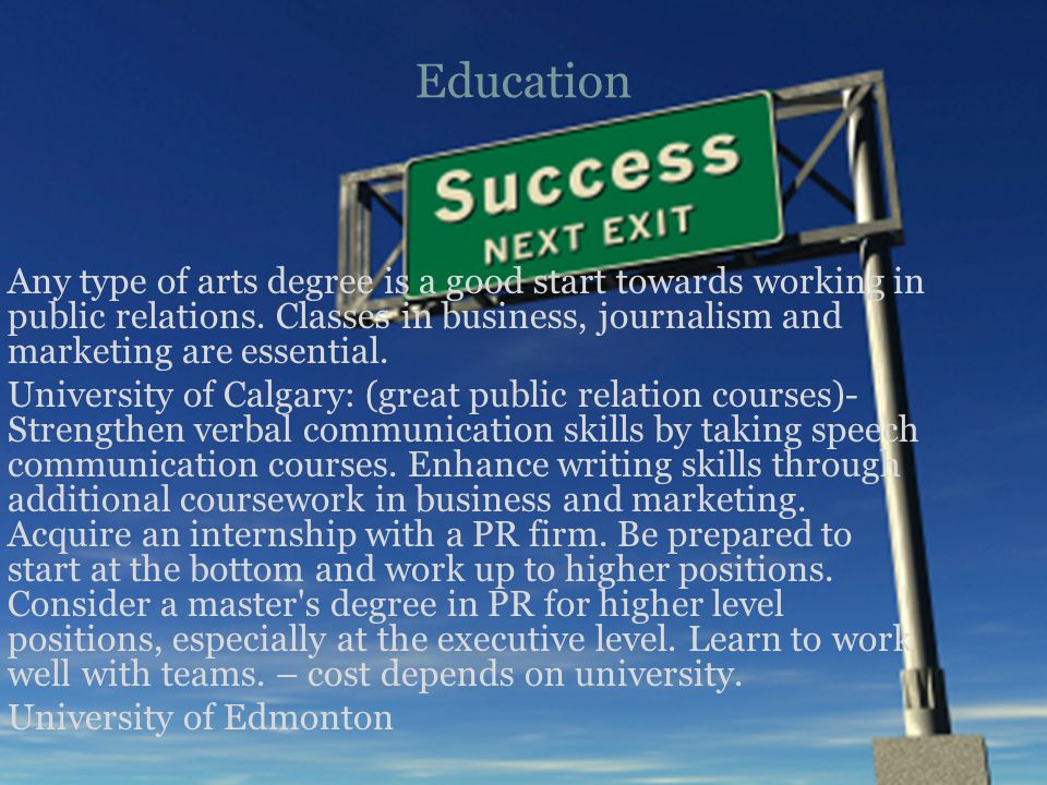 Education Any type of arts degree is a good start towards working in public relations.
