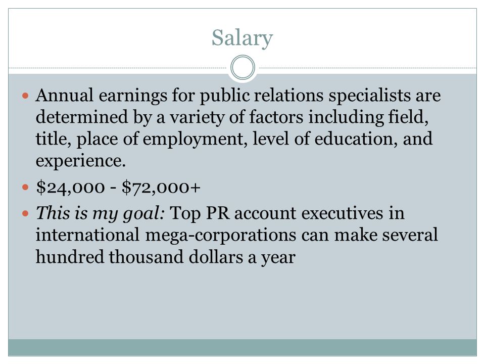 Salary Annual earnings for public relations specialists are determined by a variety of factors including field, title, place of employment, level of education, and experience.