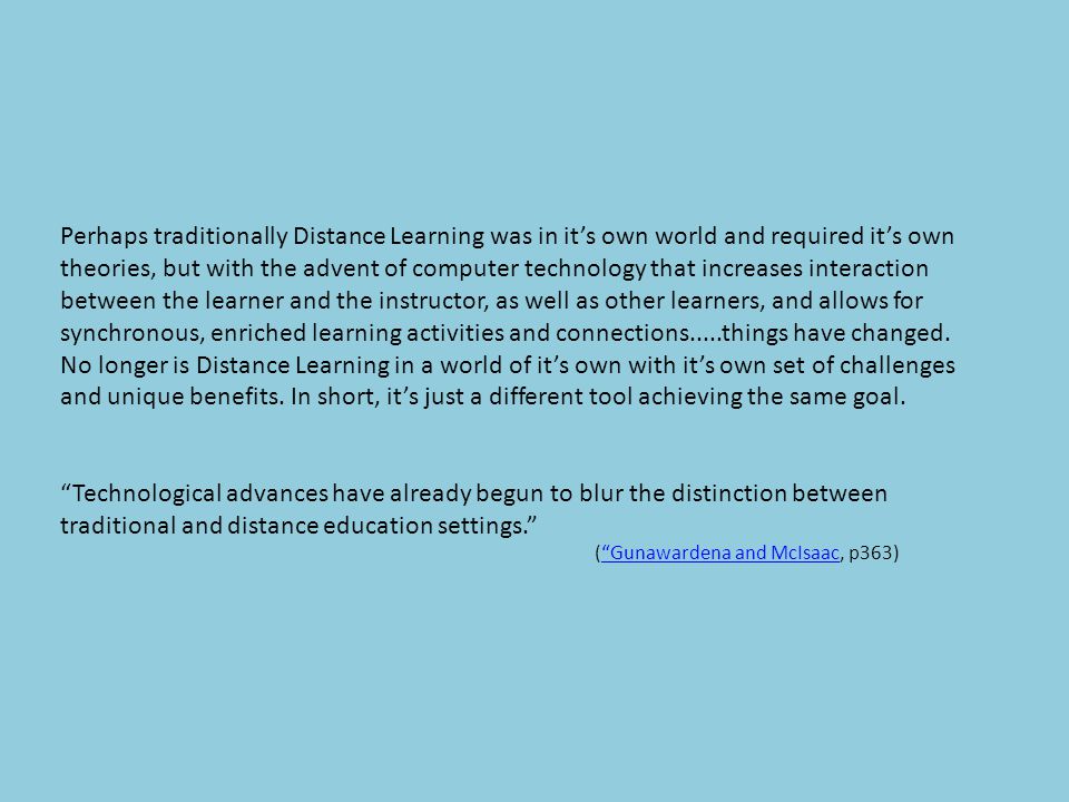 Perhaps traditionally Distance Learning was in it’s own world and required it’s own theories, but with the advent of computer technology that increases interaction between the learner and the instructor, as well as other learners, and allows for synchronous, enriched learning activities and connections.....things have changed.