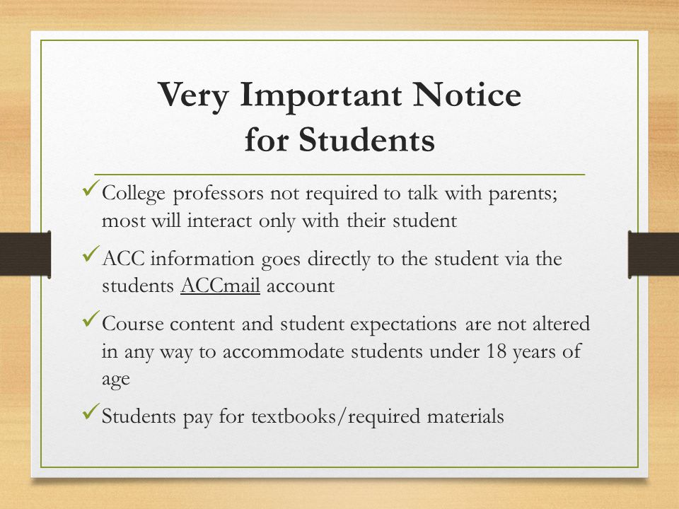 Very Important Notice for Students College professors not required to talk with parents; most will interact only with their student ACC information goes directly to the student via the students ACCmail account Course content and student expectations are not altered in any way to accommodate students under 18 years of age Students pay for textbooks/required materials