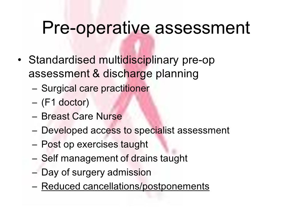 Pre-operative assessment Standardised multidisciplinary pre-op assessment & discharge planning –Surgical care practitioner –(F1 doctor) –Breast Care Nurse –Developed access to specialist assessment –Post op exercises taught –Self management of drains taught –Day of surgery admission –Reduced cancellations/postponements