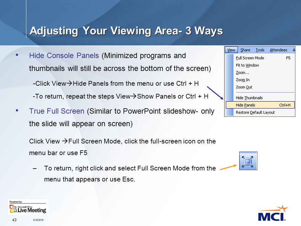 8/16/ Adjusting Your Viewing Area- 3 Ways Hide Console Panels (Minimized programs and thumbnails will still be across the bottom of the screen) - Click View  Hide Panels from the menu or use Ctrl + H -To return, repeat the steps View  Show Panels or Ctrl + H True Full Screen (Similar to PowerPoint slideshow- only the slide will appear on screen) Click View  Full Screen Mode, click the full-screen icon on the menu bar or use F5 –To return, right click and select Full Screen Mode from the menu that appears or use Esc.
