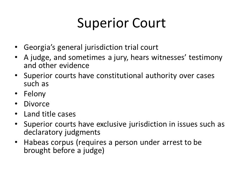Superior Court Georgia’s general jurisdiction trial court A judge, and sometimes a jury, hears witnesses’ testimony and other evidence Superior courts have constitutional authority over cases such as Felony Divorce Land title cases Superior courts have exclusive jurisdiction in issues such as declaratory judgments Habeas corpus (requires a person under arrest to be brought before a judge)