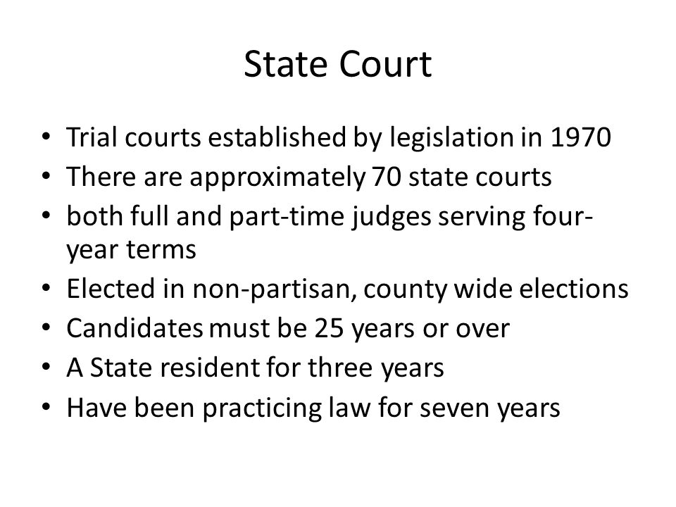 State Court Trial courts established by legislation in 1970 There are approximately 70 state courts both full and part-time judges serving four- year terms Elected in non-partisan, county wide elections Candidates must be 25 years or over A State resident for three years Have been practicing law for seven years
