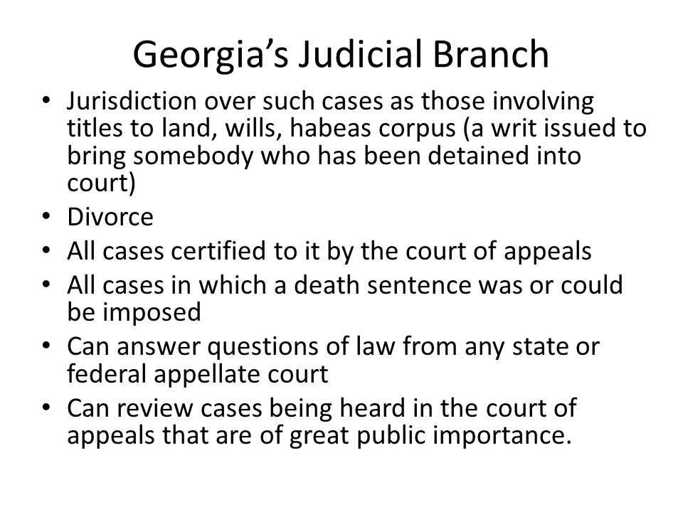 Georgia’s Judicial Branch Jurisdiction over such cases as those involving titles to land, wills, habeas corpus (a writ issued to bring somebody who has been detained into court) Divorce All cases certified to it by the court of appeals All cases in which a death sentence was or could be imposed Can answer questions of law from any state or federal appellate court Can review cases being heard in the court of appeals that are of great public importance.