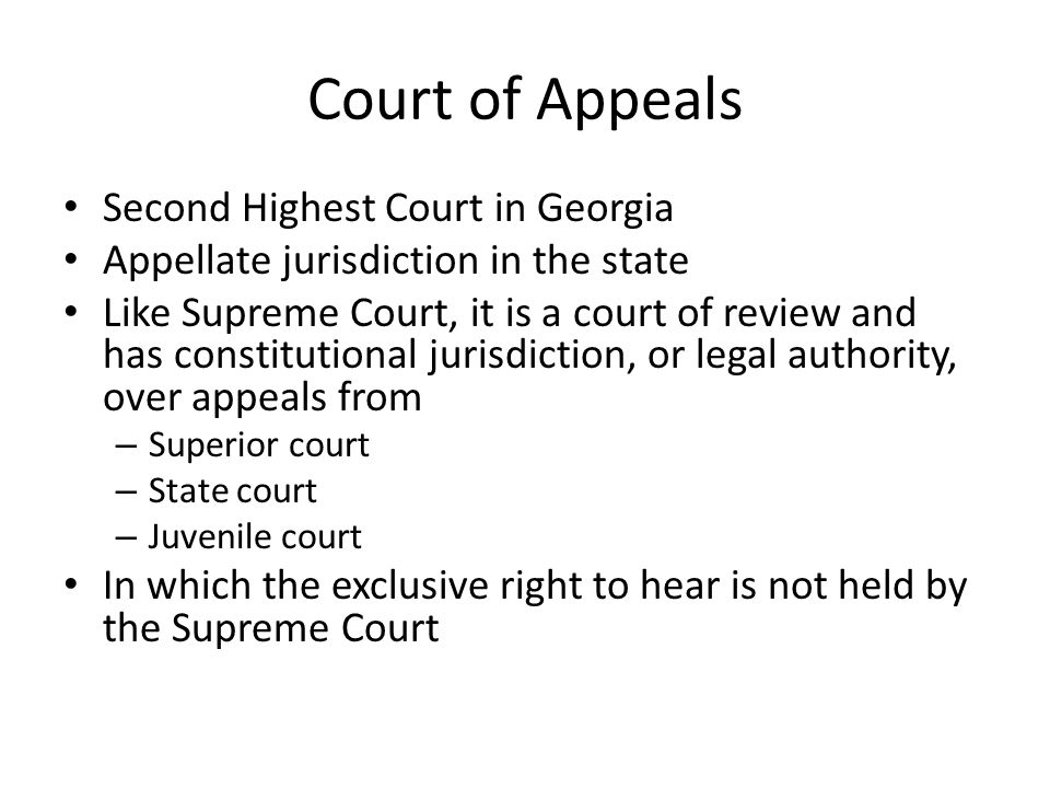 Court of Appeals Second Highest Court in Georgia Appellate jurisdiction in the state Like Supreme Court, it is a court of review and has constitutional jurisdiction, or legal authority, over appeals from – Superior court – State court – Juvenile court In which the exclusive right to hear is not held by the Supreme Court