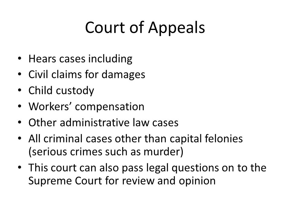 Court of Appeals Hears cases including Civil claims for damages Child custody Workers’ compensation Other administrative law cases All criminal cases other than capital felonies (serious crimes such as murder) This court can also pass legal questions on to the Supreme Court for review and opinion