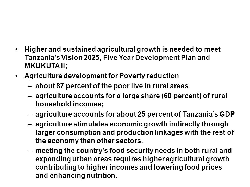 Higher and sustained agricultural growth is needed to meet Tanzania’s Vision 2025, Five Year Development Plan and MKUKUTA II; Agriculture development for Poverty reduction –about 87 percent of the poor live in rural areas –agriculture accounts for a large share (60 percent) of rural household incomes; –agriculture accounts for about 25 percent of Tanzania’s GDP –agriculture stimulates economic growth indirectly through larger consumption and production linkages with the rest of the economy than other sectors.
