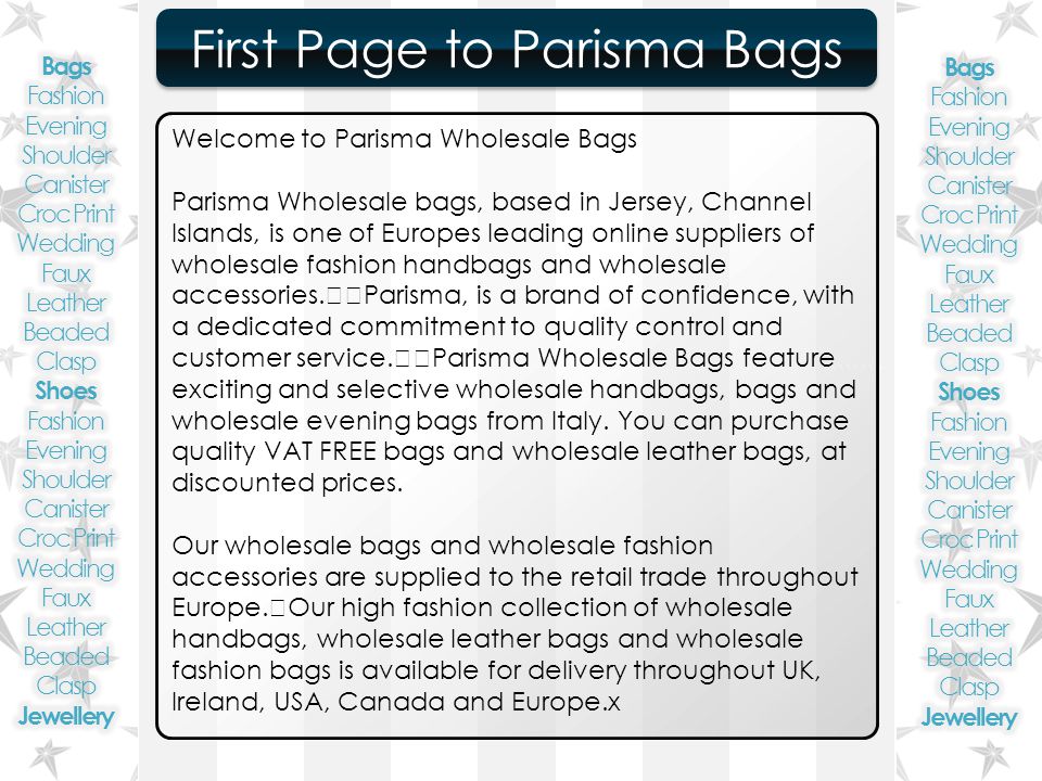 ``````` First Page to Parisma Bags First Page to Parisma Bags Welcome to Parisma Wholesale Bags Parisma Wholesale bags, based in Jersey, Channel Islands, is one of Europes leading online suppliers of wholesale fashion handbags and wholesale accessories.