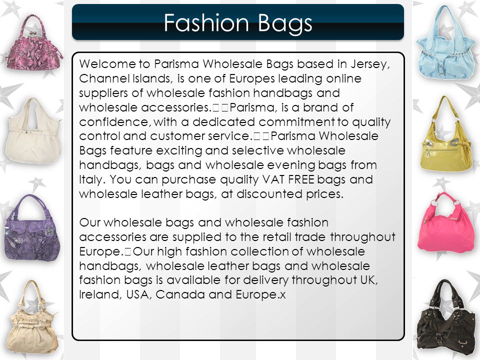 ``````` Fashion Bags Fashion Bags Welcome to Parisma Wholesale Bags based in Jersey, Channel Islands, is one of Europes leading online suppliers of wholesale fashion handbags and wholesale accessories.