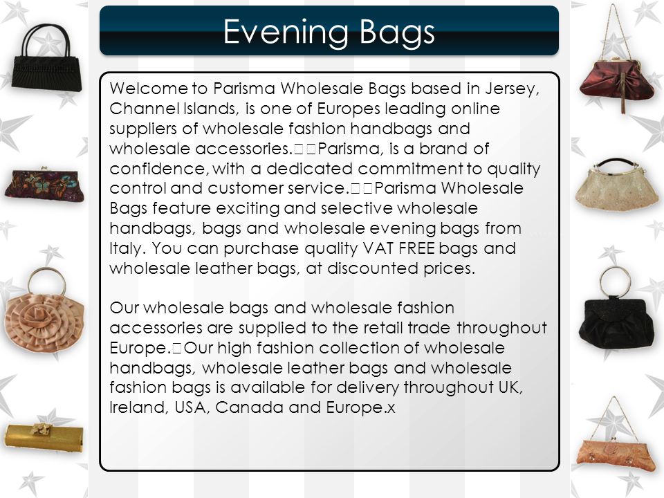 ``````` Evening Bags Evening Bags Welcome to Parisma Wholesale Bags based in Jersey, Channel Islands, is one of Europes leading online suppliers of wholesale fashion handbags and wholesale accessories.