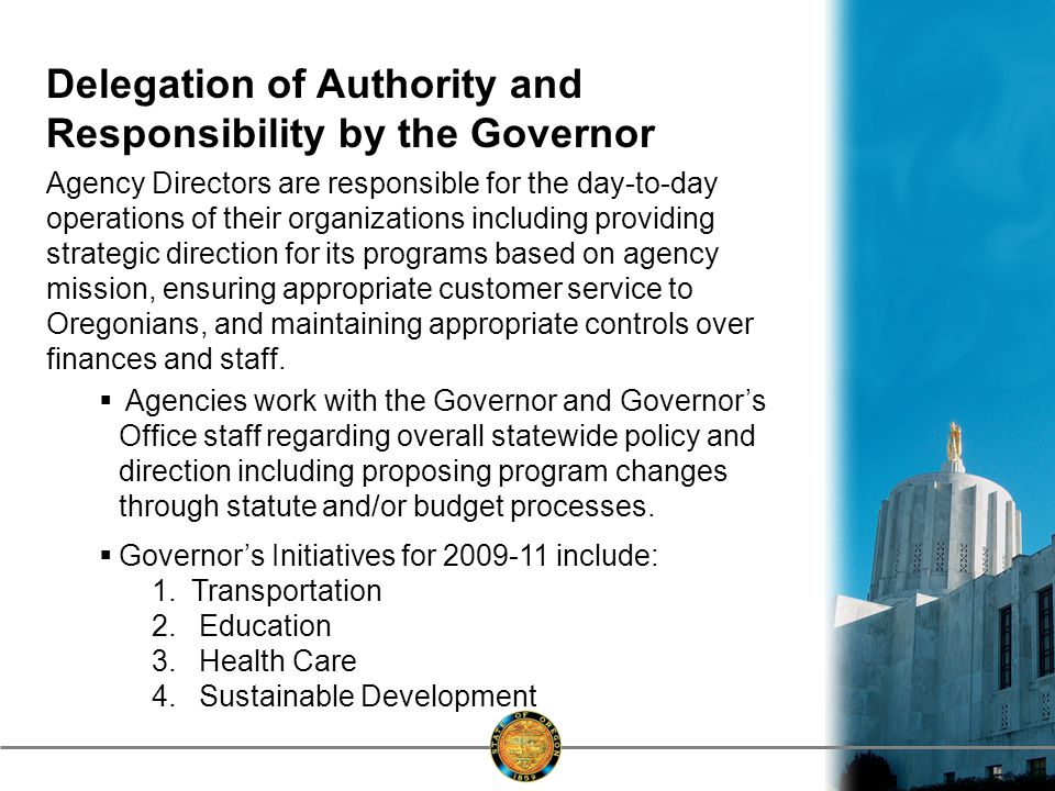 Delegation of Authority and Responsibility by the Governor Agency Directors are responsible for the day-to-day operations of their organizations including providing strategic direction for its programs based on agency mission, ensuring appropriate customer service to Oregonians, and maintaining appropriate controls over finances and staff.