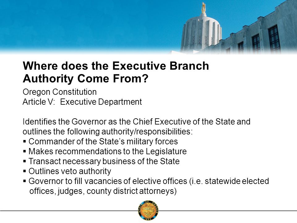 Oregon Constitution Article V: Executive Department Identifies the Governor as the Chief Executive of the State and outlines the following authority/responsibilities:  Commander of the State’s military forces  Makes recommendations to the Legislature  Transact necessary business of the State  Outlines veto authority  Governor to fill vacancies of elective offices (i.e.