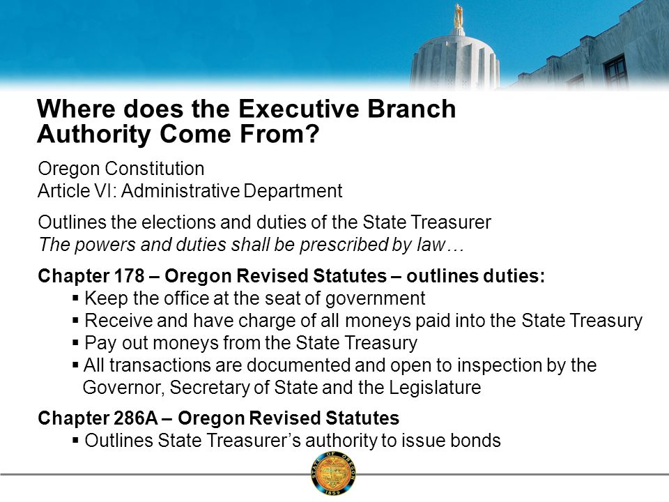 Oregon Constitution Article VI: Administrative Department Outlines the elections and duties of the State Treasurer The powers and duties shall be prescribed by law… Chapter 178 – Oregon Revised Statutes – outlines duties:  Keep the office at the seat of government  Receive and have charge of all moneys paid into the State Treasury  Pay out moneys from the State Treasury  All transactions are documented and open to inspection by the Governor, Secretary of State and the Legislature Chapter 286A – Oregon Revised Statutes  Outlines State Treasurer’s authority to issue bonds Where does the Executive Branch Authority Come From