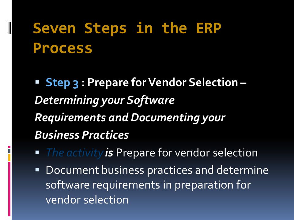 Seven Steps in the ERP Process  Step 3 : Prepare for Vendor Selection – Determining your Software Requirements and Documenting your Business Practices  The activity is Prepare for vendor selection  Document business practices and determine software requirements in preparation for vendor selection