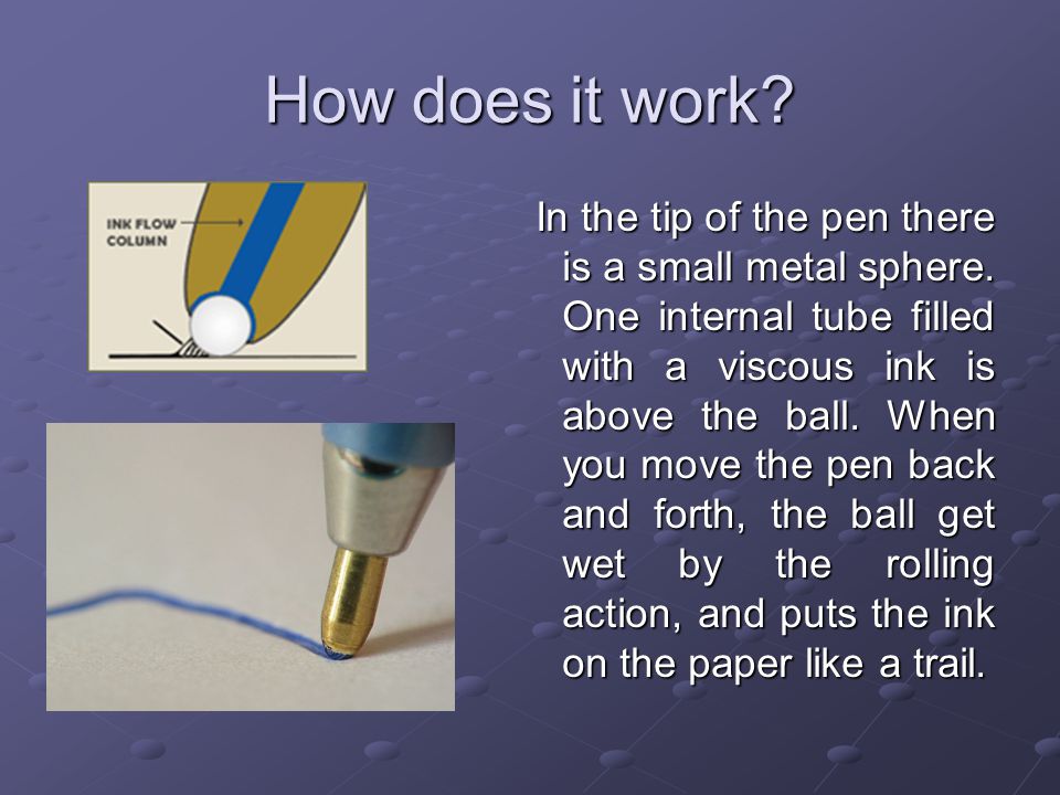 A ballpoint pen. How does it work? In the tip of the pen there is a small  metal sphere. One internal tube filled with a viscous ink is above the  ball. -