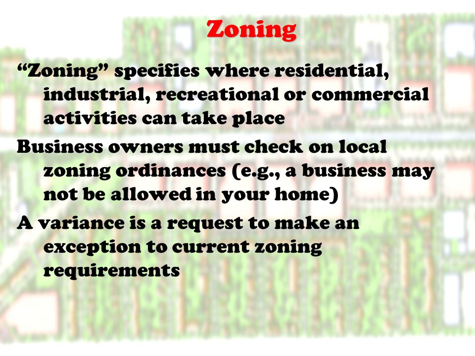 Zoning Zoning specifies where residential, industrial, recreational or commercial activities can take place Business owners must check on local zoning ordinances (e.g., a business may not be allowed in your home) A variance is a request to make an exception to current zoning requirements