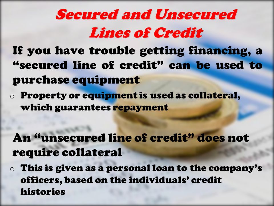 Secured and Unsecured Lines of Credit If you have trouble getting financing, a secured line of credit can be used to purchase equipment o Property or equipment is used as collateral, which guarantees repayment An unsecured line of credit does not require collateral o This is given as a personal loan to the company’s officers, based on the individuals’ credit histories