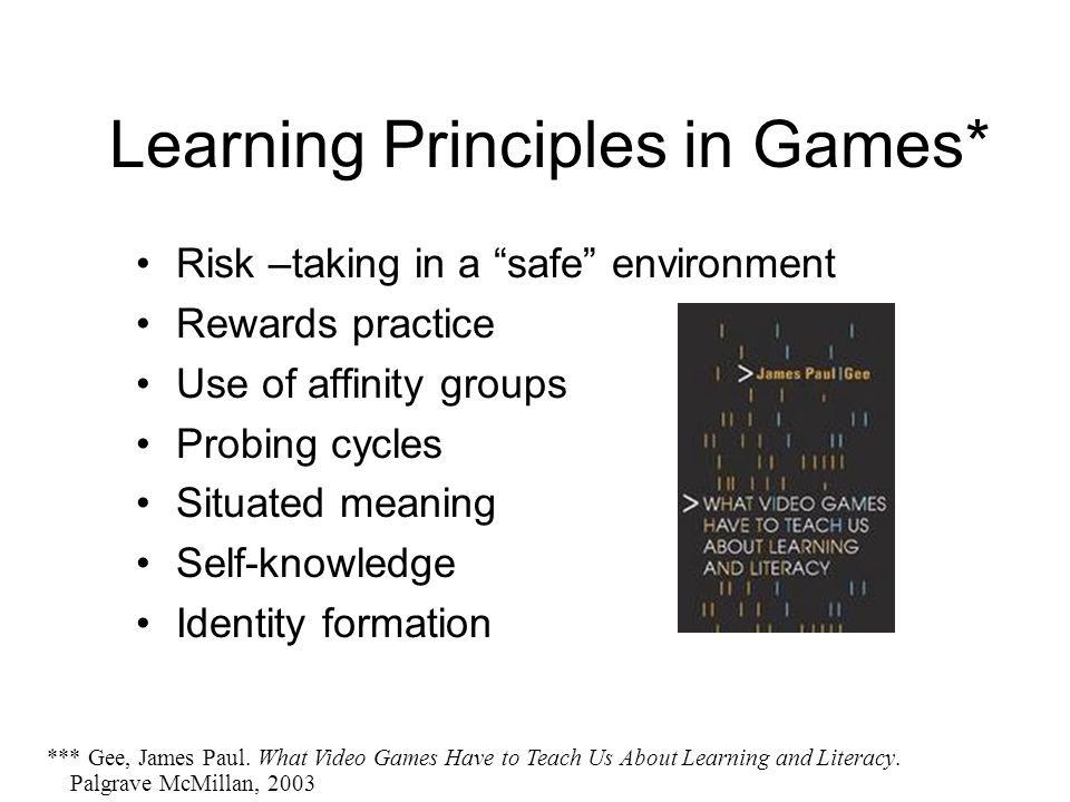 Learning Principles in Games* Risk –taking in a safe environment Rewards practice Use of affinity groups Probing cycles Situated meaning Self-knowledge Identity formation *** Gee, James Paul.