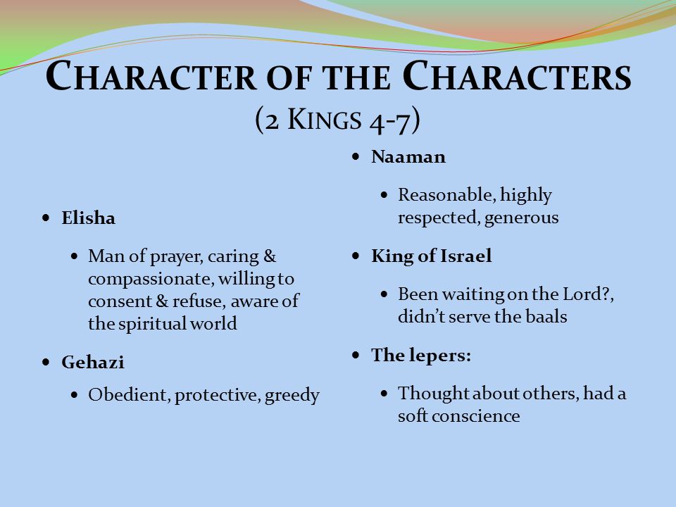 C HARACTER OF THE C HARACTERS (2 K INGS 4-7) Elisha Man of prayer, caring & compassionate, willing to consent & refuse, aware of the spiritual world Gehazi Obedient, protective, greedy Naaman Reasonable, highly respected, generous King of Israel Been waiting on the Lord , didn’t serve the baals The lepers: Thought about others, had a soft conscience