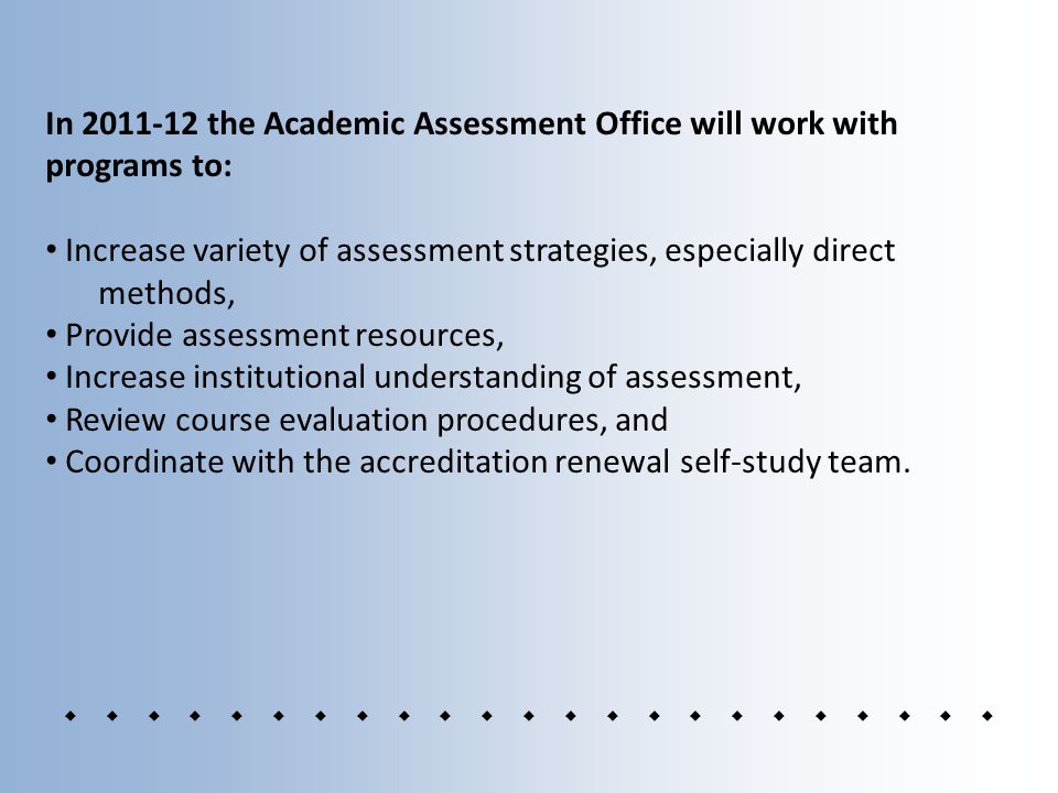 In the Academic Assessment Office will work with programs to: Increase variety of assessment strategies, especially direct methods, Provide assessment resources, Increase institutional understanding of assessment, Review course evaluation procedures, and Coordinate with the accreditation renewal self-study team.