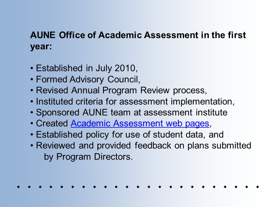 AUNE Office of Academic Assessment in the first year: Established in July 2010, Formed Advisory Council, Revised Annual Program Review process, Instituted criteria for assessment implementation, Sponsored AUNE team at assessment institute Created Academic Assessment web pages,Academic Assessment web pages Established policy for use of student data, and Reviewed and provided feedback on plans submitted by Program Directors.