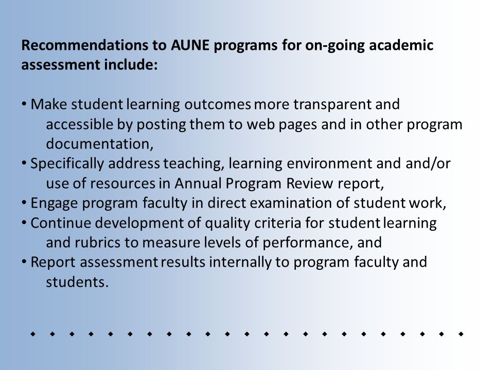 Recommendations to AUNE programs for on-going academic assessment include: Make student learning outcomes more transparent and accessible by posting them to web pages and in other program documentation, Specifically address teaching, learning environment and and/or use of resources in Annual Program Review report, Engage program faculty in direct examination of student work, Continue development of quality criteria for student learning and rubrics to measure levels of performance, and Report assessment results internally to program faculty and students.
