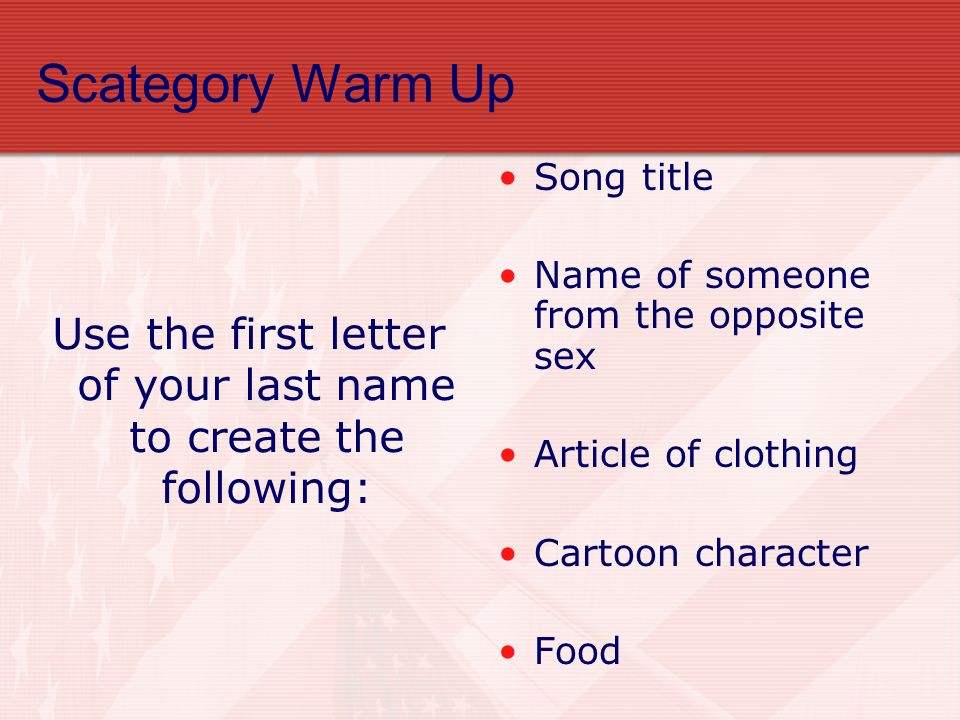 Scategory Warm Up Use the first letter of your last name to create the following: Song title Name of someone from the opposite sex Article of clothing Cartoon character Food